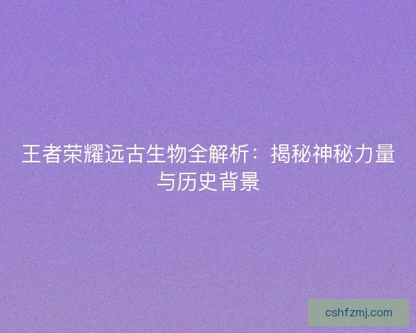 王者荣耀远古生物全解析：揭秘神秘力量与历史背景