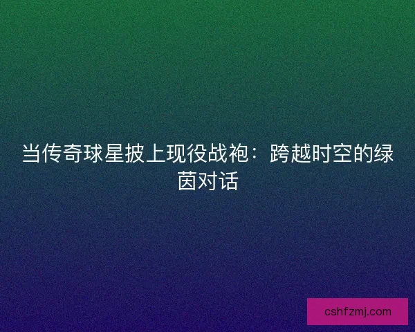 当传奇球星披上现役战袍：跨越时空的绿茵对话