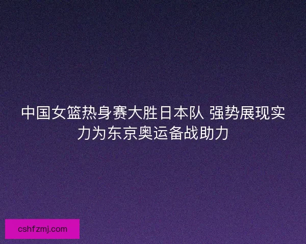 中国女篮热身赛大胜日本队 强势展现实力为东京奥运备战助力