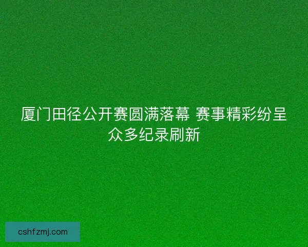 厦门田径公开赛圆满落幕 赛事精彩纷呈众多纪录刷新