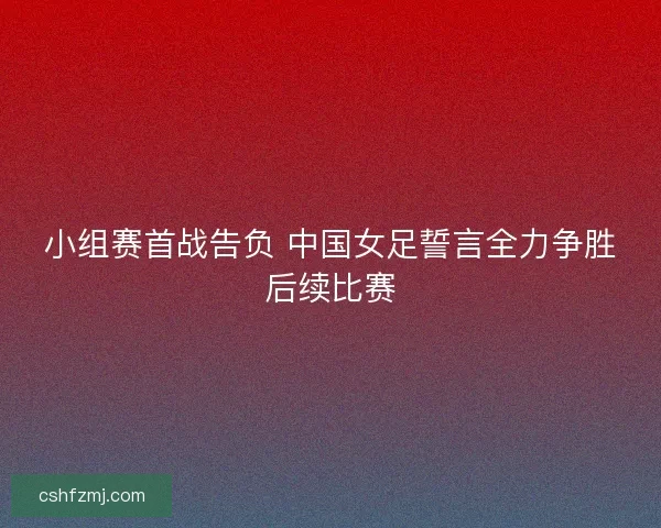 小组赛首战告负 中国女足誓言全力争胜后续比赛