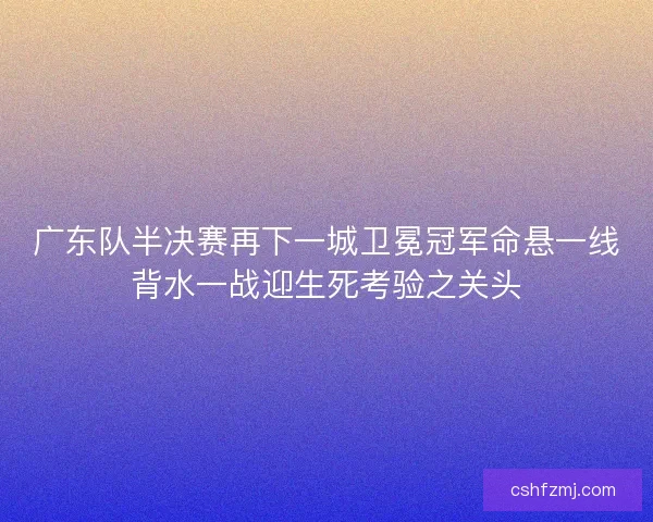 广东队半决赛再下一城卫冕冠军命悬一线背水一战迎生死考验之关头