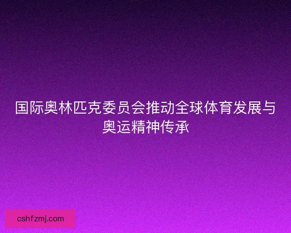 国际奥林匹克委员会推动全球体育发展与奥运精神传承