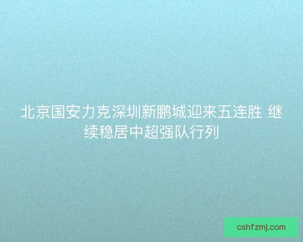 北京国安力克深圳新鹏城迎来五连胜 继续稳居中超强队行列