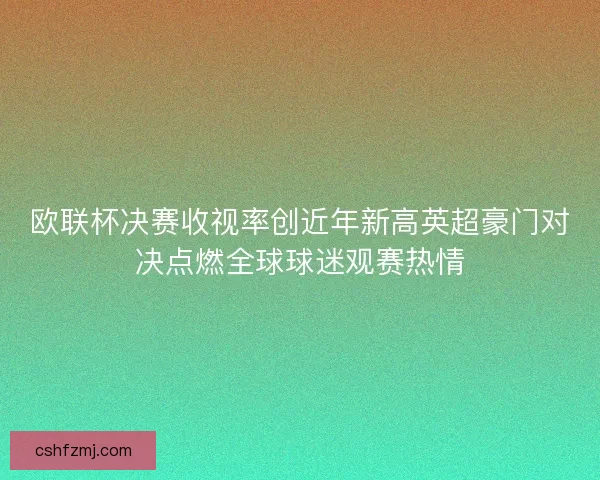欧联杯决赛收视率创近年新高英超豪门对决点燃全球球迷观赛热情